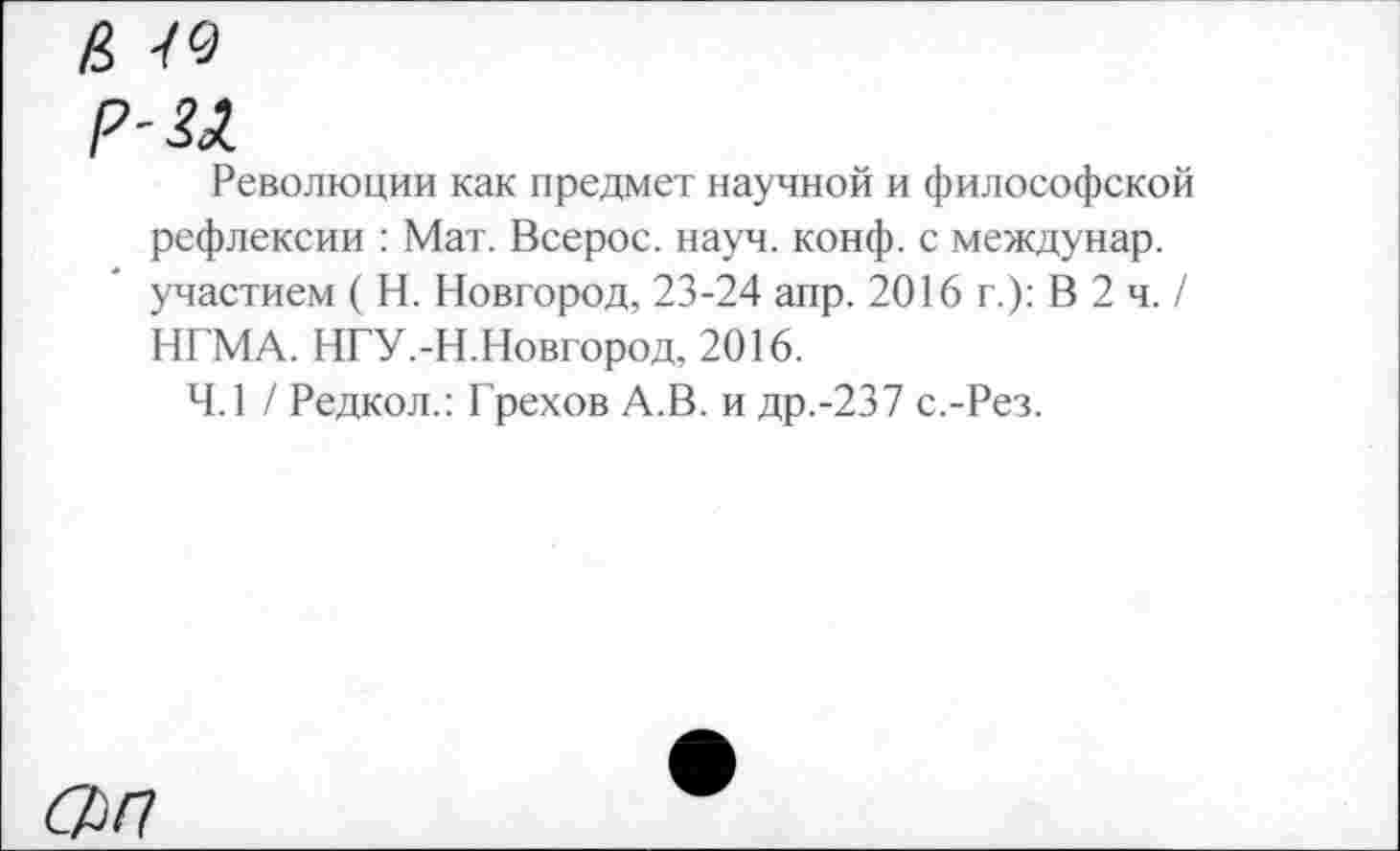 ﻿р-и
Революции как предмет научной и философской рефлексии : Мат. Всерос. науч. конф, с междунар. участием ( Н. Новгород, 23-24 апр. 2016 г.): В 2 ч. / НГМА. НГУ.-Н.Новгород, 2016.
4.1 / Редкол.: Грехов А.В. и др.-237 с.-Рез.